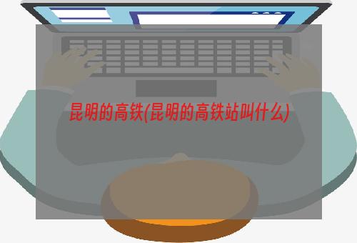 昆明的高铁(昆明的高铁站叫什么)