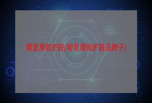 明星用的护肤(明星用的护肤品牌子)