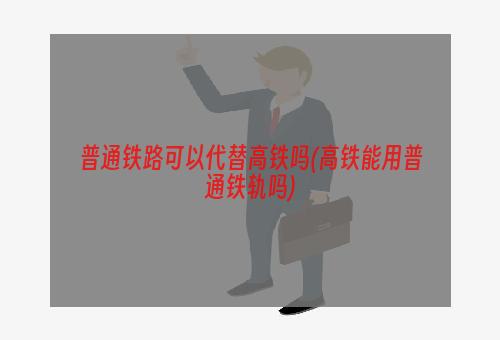 普通铁路可以代替高铁吗(高铁能用普通铁轨吗)