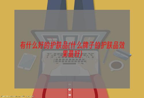 有什么好的护肤品(什么牌子的护肤品效果最好)