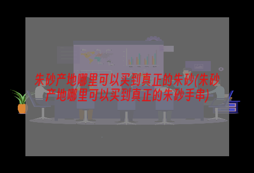 朱砂产地哪里可以买到真正的朱砂(朱砂产地哪里可以买到真正的朱砂手串)