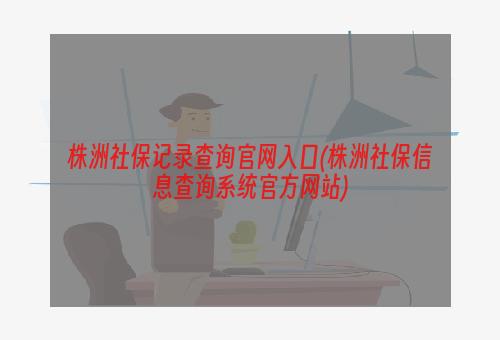 株洲社保记录查询官网入口(株洲社保信息查询系统官方网站)