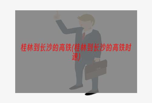 桂林到长沙的高铁(桂林到长沙的高铁时速)