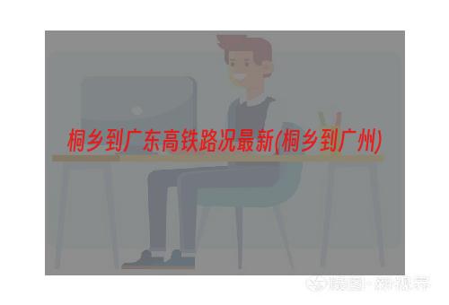 桐乡到广东高铁路况最新(桐乡到广州)