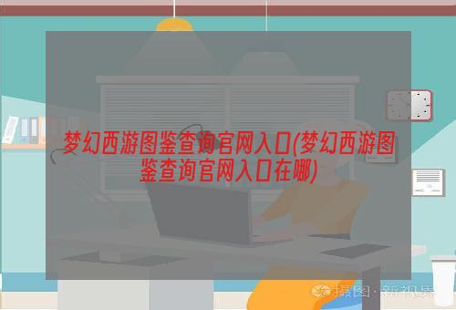 梦幻西游图鉴查询官网入口(梦幻西游图鉴查询官网入口在哪)