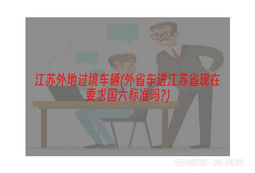 江苏外地过境车辆(外省车进江苏省现在要求国六标准吗?)