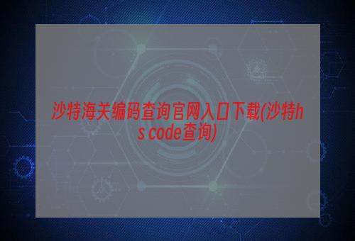 沙特海关编码查询官网入口下载(沙特hs code查询)