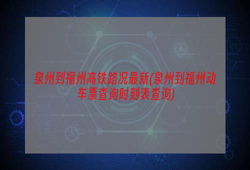 泉州到福州高铁路况最新(泉州到福州动车票查询时刻表查询)