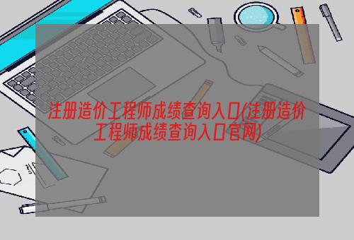 注册造价工程师成绩查询入口(注册造价工程师成绩查询入口官网)