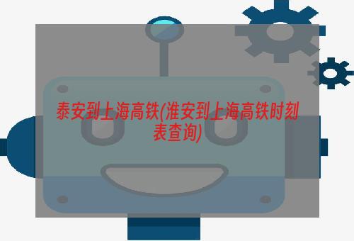 泰安到上海高铁(淮安到上海高铁时刻表查询)