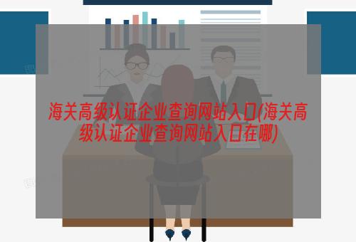 海关高级认证企业查询网站入口(海关高级认证企业查询网站入口在哪)