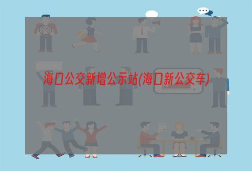 海口公交新增公示站(海口新公交车)