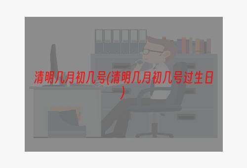 清明几月初几号(清明几月初几号过生日)