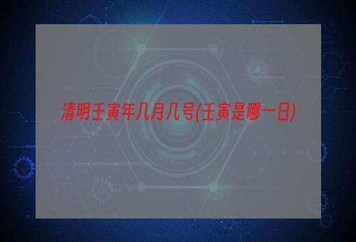 清明壬寅年几月几号(壬寅是哪一日)