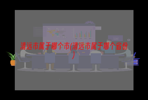 清远市属于哪个市(清远市属于哪个省份)