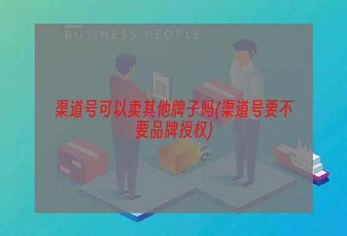 渠道号可以卖其他牌子吗(渠道号要不要品牌授权)