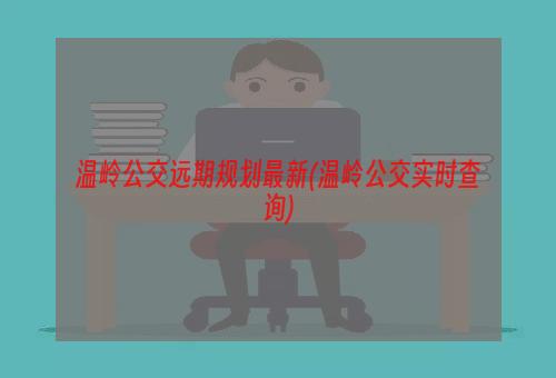 温岭公交远期规划最新(温岭公交实时查询)