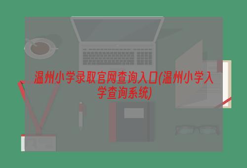 温州小学录取官网查询入口(温州小学入学查询系统)