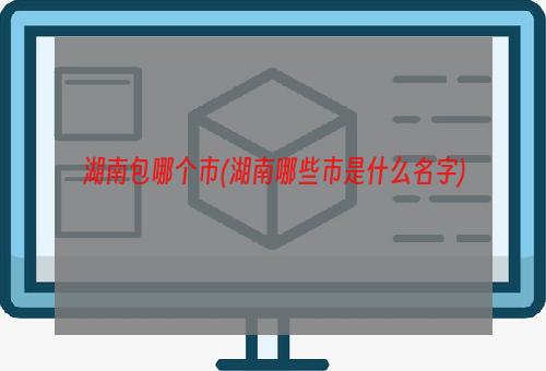 湖南包哪个市(湖南哪些市是什么名字)