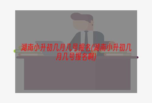 湖南小升初几月几号报名(湖南小升初几月几号报名啊)