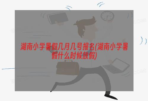 湖南小学暑假几月几号报名(湖南小学暑假什么时候放假)