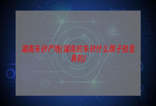 湖南朱砂产地(湖南的朱砂什么牌子的是真的)