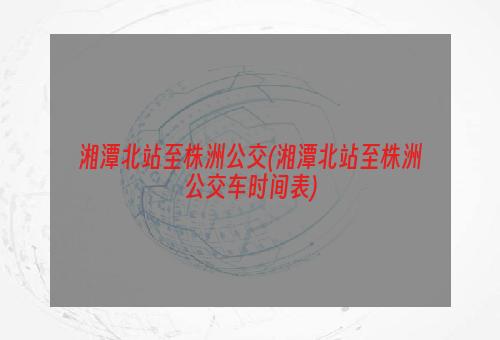 湘潭北站至株洲公交(湘潭北站至株洲公交车时间表)