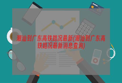 潮汕到广东高铁路况最新(潮汕到广东高铁路况最新消息查询)