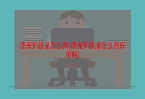 澳洲护肤品怎么样(澳洲护肤品怎么样好用吗)