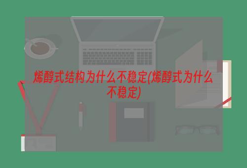 烯醇式结构为什么不稳定(烯醇式为什么不稳定)