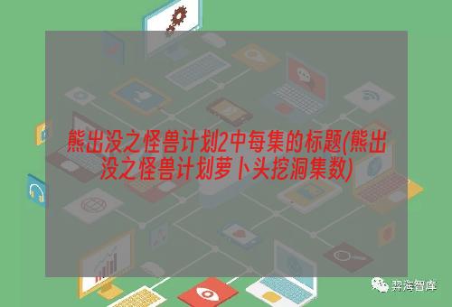 熊出没之怪兽计划2中每集的标题(熊出没之怪兽计划萝卜头挖洞集数)