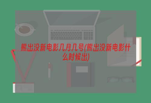 熊出没新电影几月几号(熊出没新电影什么时候出)