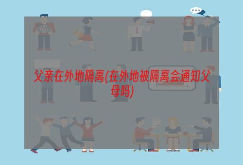 父亲在外地隔离(在外地被隔离会通知父母吗)