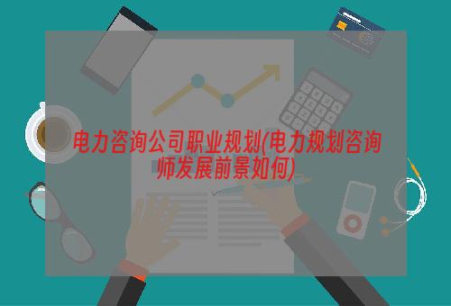 电力咨询公司职业规划(电力规划咨询师发展前景如何)