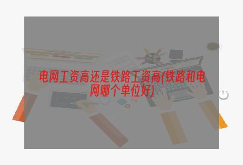 电网工资高还是铁路工资高(铁路和电网哪个单位好)