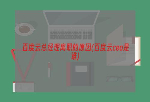 百度云总经理离职的原因(百度云ceo是谁)