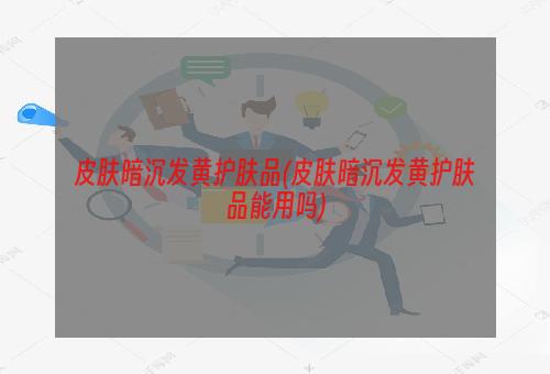 皮肤暗沉发黄护肤品(皮肤暗沉发黄护肤品能用吗)