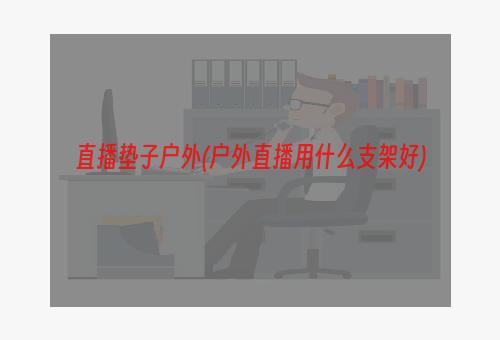 直播垫子户外(户外直播用什么支架好)