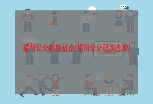 福州公交起始站点(福州公交班次查询)