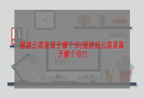 福建云霄县属于哪个市(福建省云霄县属于哪个市?)