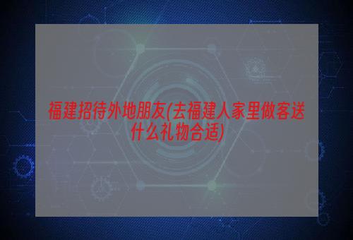 福建招待外地朋友(去福建人家里做客送什么礼物合适)