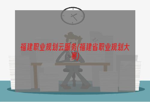 福建职业规划云服务(福建省职业规划大赛)