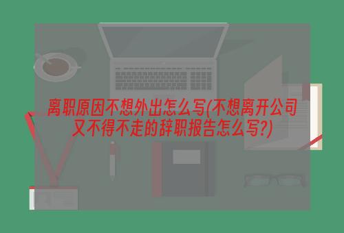 离职原因不想外出怎么写(不想离开公司又不得不走的辞职报告怎么写?)