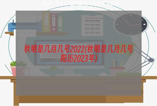 秋明是几月几号2022(秋明是几月几号阳历2023年)