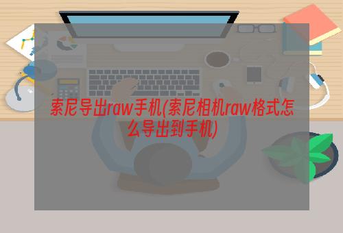 索尼导出raw手机(索尼相机raw格式怎么导出到手机)