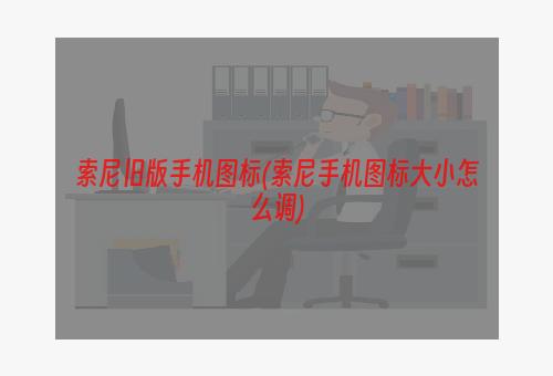 索尼旧版手机图标(索尼手机图标大小怎么调)