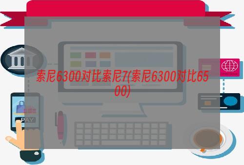 索尼6300对比索尼7(索尼6300对比6500)