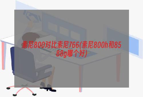 索尼800对比索尼766(索尼800h和8588g哪个好)