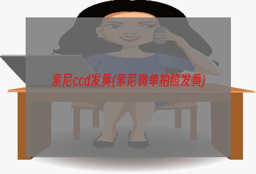 索尼ccd发黄(索尼微单拍照发黄)