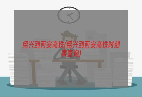 绍兴到西安高铁(绍兴到西安高铁时刻表查询)